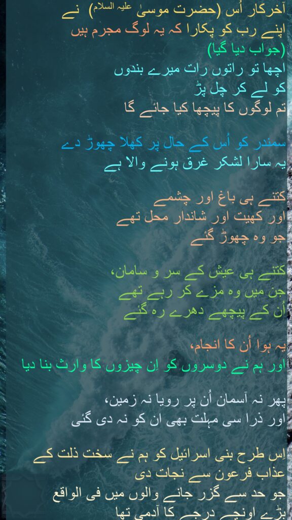 آخرکار اُس (حضرت موسیٰ علیہ السلام)  نے 
اپنے رب کو پکارا کہ یہ لوگ مجرم ہیں 
(جواب دیا گیا) 
اچھا تو راتوں رات میرے بندوں 
کو لے کر چل پڑ 
تم لوگوں کا پیچھا کیا جائے گا 

سمندر کو اُس کے حال پر کھلا چھوڑ دے 
یہ سارا لشکر غرق ہونے والا ہے 

کتنے ہی باغ اور چشمے 
اور کھیت اور شاندار محل تھے 
جو وہ چھوڑ گئے 

کتنے ہی عیش کے سر و سامان، 
جن میں وہ مزے کر رہے تھے 
اُن کے پیچھے دھرے رہ گئے 

یہ ہوا اُن کا انجام، 
اور ہم نے دوسروں کو اِن چیزوں کا وارث بنا دیا 

پھر نہ آسمان اُن پر رویا نہ زمین، 
اور ذرا سی مہلت بھی ان کو نہ دی گئی 

اِس طرح بنی اسرائیل کو ہم نے سخت ذلت کے عذاب فرعون سے نجات دی 
جو حد سے گزر جانے والوں میں فی الواقع 
بڑے اونچے درجے کا آدمی تھا 
