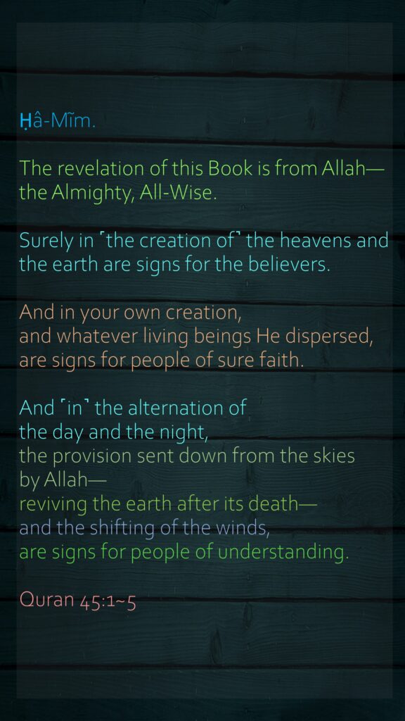 Ḥâ-Mĩm.The revelation of this Book is from Allah—the Almighty, All-Wise.Surely in ˹the creation of˺ the heavens and the earth are signs for the believers.And in your own creation, and whatever living beings He dispersed, are signs for people of sure faith.And ˹in˺ the alternation of the day and the night, the provision sent down from the skies by Allah—reviving the earth after its death—and the shifting of the winds, are signs for people of understanding.Quran 45:1~5