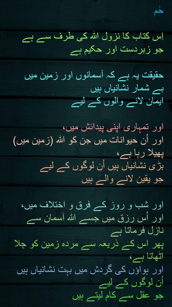 حٰم

اِس کتاب کا نزول اللہ کی طرف سے ہے 
جو زبردست اور حکیم ہے 

حقیقت یہ ہے کہ آسمانوں اور زمین میں 
بے شمار نشانیاں ہیں 
ایمان لانے والوں کے لیے 

اور تمہاری اپنی پیدائش میں، 
اور اُن حیوانات میں جن کو اللہ (زمین میں) پھیلا رہا ہے، 
بڑی نشانیاں ہیں اُن لوگوں کے لیے 
جو یقین لانے والے ہیں 

اور شب و روز کے فرق و اختلاف میں، اور اُس رزق میں جسے اللہ آسمان سے نازل فرماتا ہے 
پھر اس کے ذریعہ سے مردہ زمین کو جِلا اٹھاتا ہے، 
اور ہواؤں کی گردش میں بہت نشانیاں ہیں اُن لوگوں کے لیے 
جو عقل سے کام لیتے ہیں