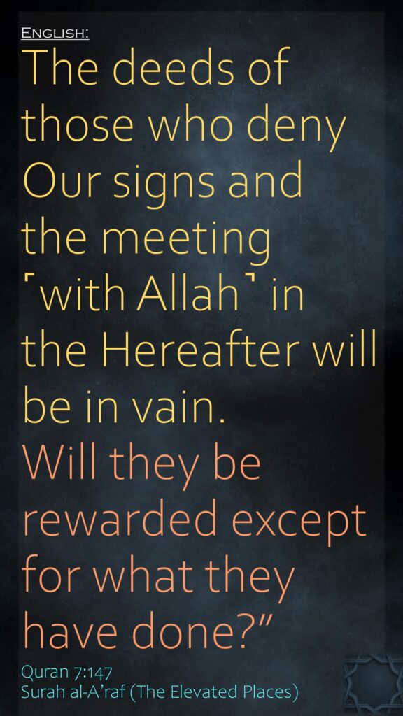 The deeds of those who deny Our signs and the meeting ˹with Allah˺ in the Hereafter will be in vain. Will they be rewarded except for what they have done?”Quran 7:147Surah al-A’raf (The Elevated Places)