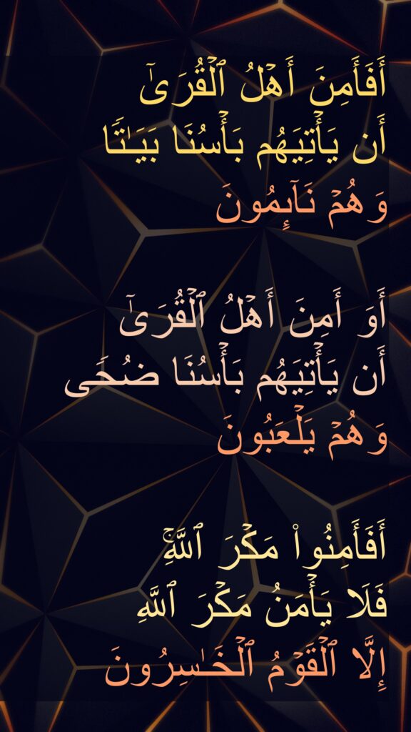 أَفَأَمِنَ أَهۡلُ ٱلۡقُرَىٰۤ 
أَن یَأۡتِیَهُم بَأۡسُنَا بَیَـٰتࣰا 
وَهُمۡ نَاۤىِٕمُونَ

أَوَ أَمِنَ أَهۡلُ ٱلۡقُرَىٰۤ 
أَن یَأۡتِیَهُم بَأۡسُنَا ضُحࣰى 
وَهُمۡ یَلۡعَبُونَ

أَفَأَمِنُوا۟ مَكۡرَ ٱللَّهِۚ 
فَلَا یَأۡمَنُ مَكۡرَ ٱللَّهِ 
إِلَّا ٱلۡقَوۡمُ ٱلۡخَـٰسِرُونَ
