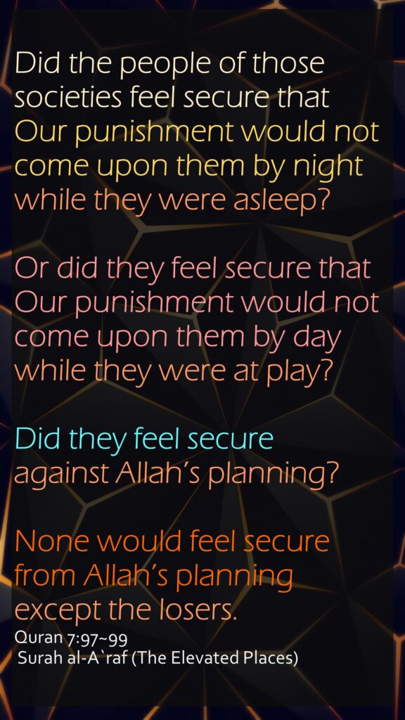 Did the people of those societies feel secure that Our punishment would not come upon them by night while they were asleep?Or did they feel secure that Our punishment would not come upon them by day while they were at play?Did they feel secure against Allah’s planning? None would feel secure from Allah’s planning except the losers.Quran 7:97~99 Surah al-A`raf (The Elevated Places) 