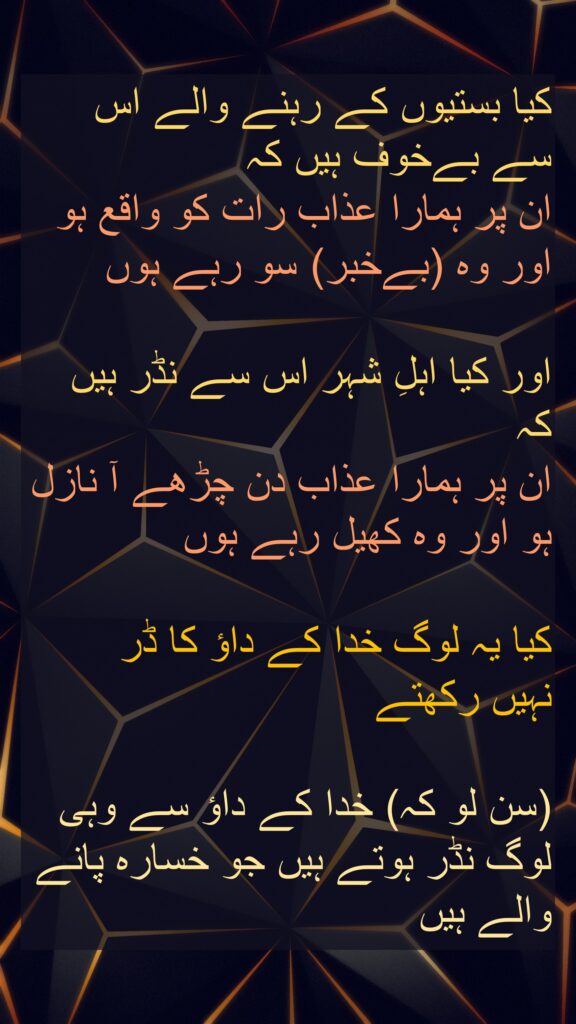 کیا بستیوں کے رہنے والے اس سے بےخوف ہیں کہ 
ان پر ہمارا عذاب رات کو واقع ہو 
اور وہ (بےخبر) سو رہے ہوں 

اور کیا اہلِ شہر اس سے نڈر ہیں کہ 
ان پر ہمارا عذاب دن چڑھے آ نازل ہو اور وہ کھیل رہے ہوں 

کیا یہ لوگ خدا کے داؤ کا ڈر 
نہیں رکھتے 

(سن لو کہ) خدا کے داؤ سے وہی لوگ نڈر ہوتے ہیں جو خسارہ پانے والے ہیں 
