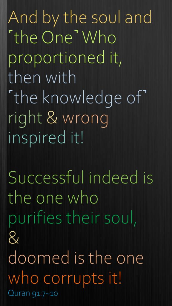 And by the soul and ˹the One˺ Who proportioned it,then with ˹the knowledge of˺ right & wrong inspired it!Successful indeed is the one who purifies their soul,&doomed is the one who corrupts it!Quran 91:7~10