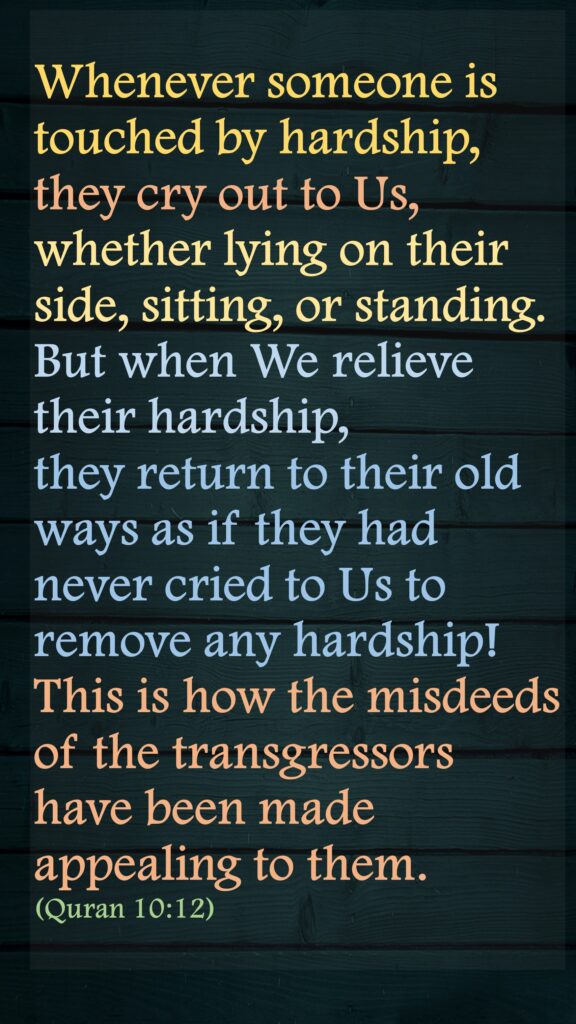 Whenever someone is touched by hardship, they cry out to Us, whether lying on their side, sitting, or standing. But when We relieve their hardship, they return to their old ways as if they had never cried to Us to remove any hardship! This is how the misdeeds of the transgressors have been made appealing to them.(Quran 10:12)