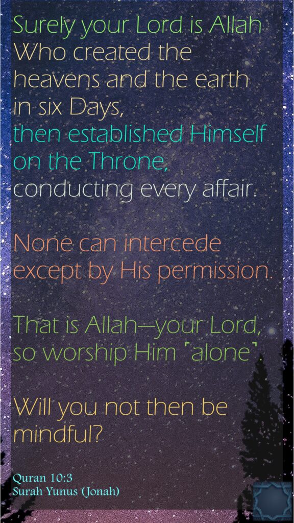 Surely your Lord is Allah Who created the heavens and the earth in six Days, then established Himself on the Throne, conducting every affair. None can intercede except by His permission. That is Allah—your Lord, so worship Him ˹alone˺. Will you not then be mindful?Quran 10:3Surah Yunus (Jonah)