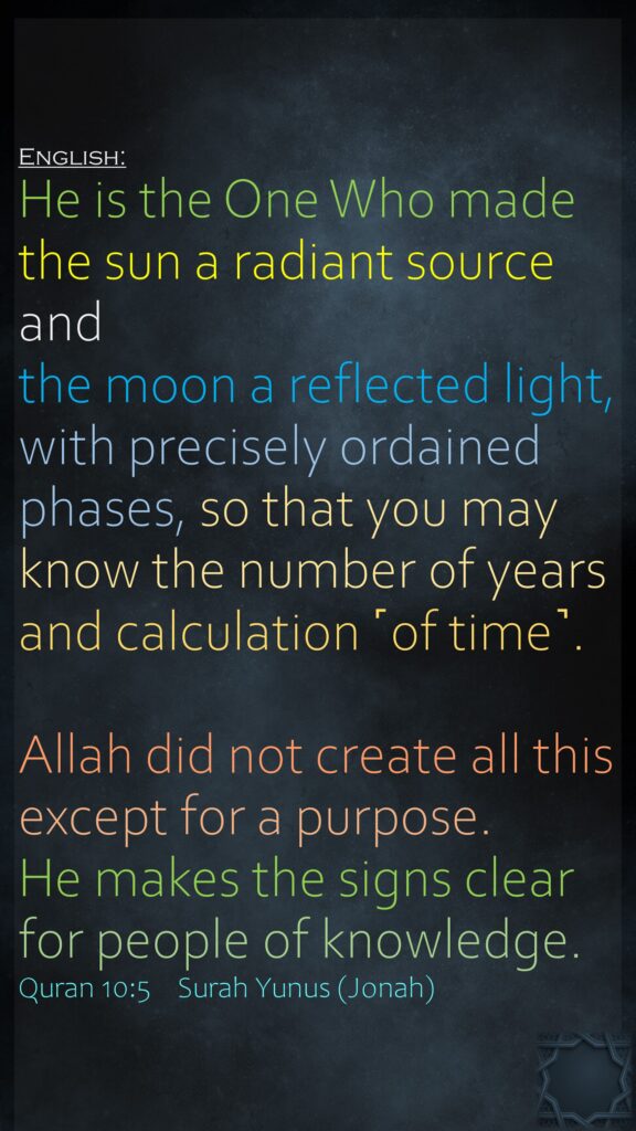 English:‏‏‏‏‏‏‏‏‏‏‏‏He is the One Who made the sun a radiant source and the moon a reflected light, with precisely ordained phases, so that you may know the number of years and calculation ˹of time˺.Allah did not create all this except for a purpose. He makes the signs clear for people of knowledge.Quran 10:5    Surah Yunus (Jonah)