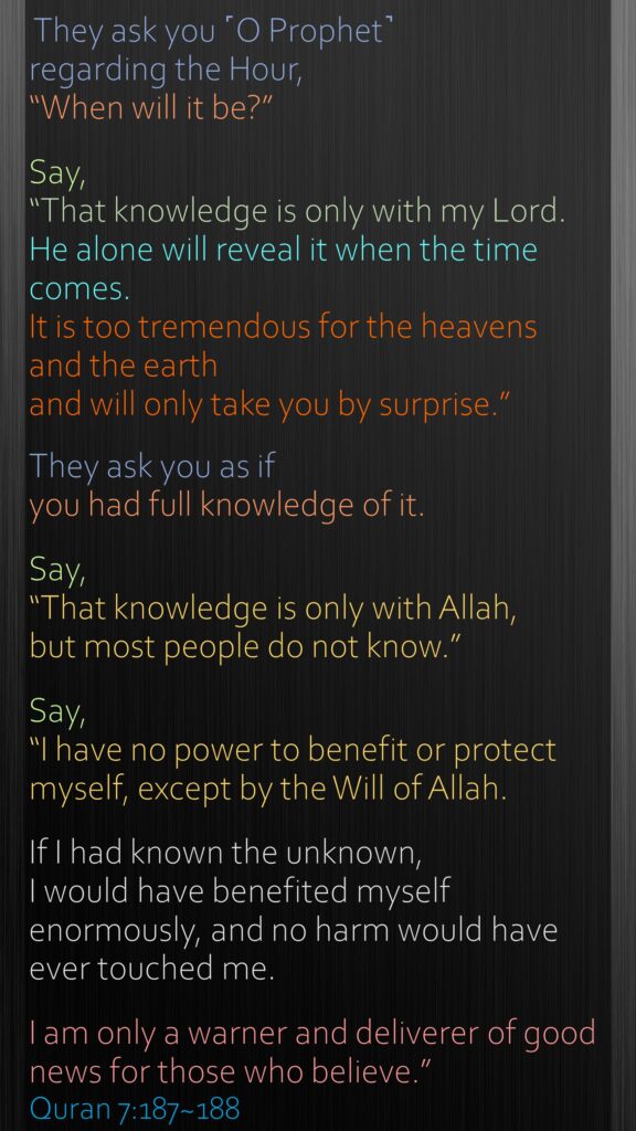 They ask you ˹O Prophet˺ regarding the Hour, “When will it be?” Say, “That knowledge is only with my Lord. He alone will reveal it when the time comes. It is too tremendous for the heavens and the earth and will only take you by surprise.” They ask you as if you had full knowledge of it. Say, “That knowledge is only with Allah, but most people do not know.”Say, “I have no power to benefit or protect myself, except by the Will of Allah. If I had known the unknown, I would have benefited myself enormously, and no harm would have ever touched me. I am only a warner and deliverer of good news for those who believe.”Quran 7:187~188