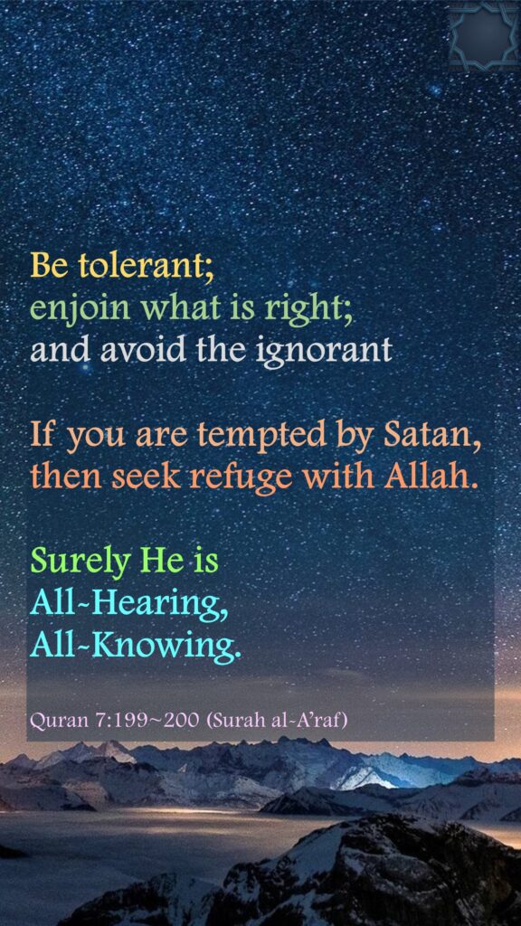 Be tolerant; enjoin what is right; and avoid the ignorantIf you are tempted by Satan, then seek refuge with Allah. Surely He is All-Hearing, All-Knowing.Quran 7:199~200 (Surah al-A’raf)