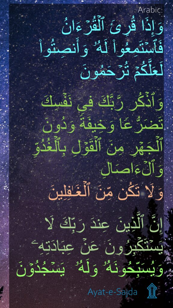 وَإِذَا قُرِئَ ٱلۡقُرۡءَانُ فَٱسۡتَمِعُوا۟ لَهُۥ وَأَنصِتُوا۟ لَعَلَّكُمۡ تُرۡحَمُونَ

وَٱذۡكُر رَّبَّكَ فِی نَفۡسِكَ تَضَرُّعࣰا وَخِیفَةࣰ وَدُونَ ٱلۡجَهۡرِ مِنَ ٱلۡقَوۡلِ بِٱلۡغُدُوِّ وَٱلۡءَاصَالِ 
وَلَا تَكُن مِّنَ ٱلۡغَـٰفِلِینَ

إِنَّ ٱلَّذِینَ عِندَ رَبِّكَ لَا یَسۡتَكۡبِرُونَ عَنۡ عِبَادَتِهِۦ وَیُسَبِّحُونَهُۥ وَلَهُۥ  يَسۡجُدُوۡنَ
 ۩
