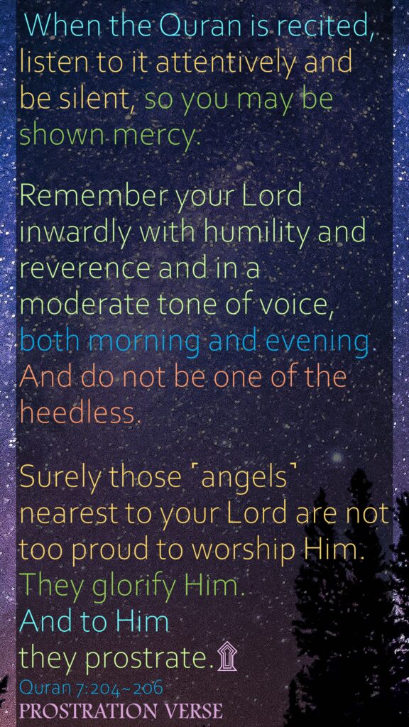 When the Quran is recited, listen to it attentively and be silent, so you may be shown mercy.Remember your Lord inwardly with humility and reverence and in a moderate tone of voice, both morning and evening. And do not be one of the heedless.Surely those ˹angels˺ nearest to your Lord are not too proud to worship Him. They glorify Him. And to Him they prostrate.Quran 7:204~206PROSTRATION VERSE