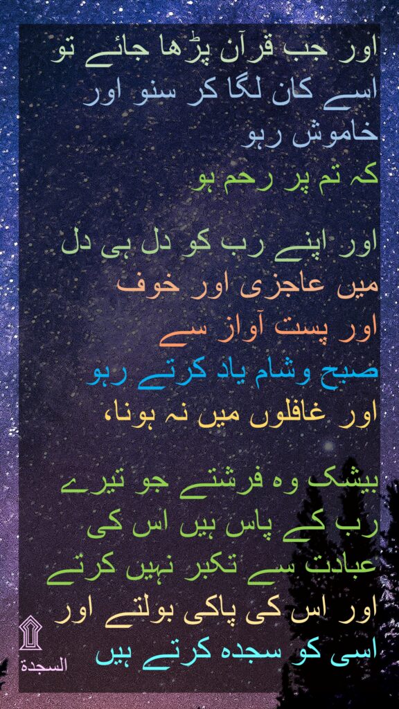 اور جب قرآن پڑھا جائے تو اسے کان لگا کر سنو اور خاموش رہو 
کہ تم پر رحم ہو 

اور اپنے رب کو دل ہی دل میں عاجزی اور خوف 
اور پست آواز سے 
صبح وشام یاد کرتے رہو 
اور غافلوں میں نہ ہونا، 

بیشک وہ فرشتے جو تیرے رب کے پاس ہیں اس کی عبادت سے تکبر نہیں کرتے اور اس کی پاکی بولتے اور اسی کو سجدہ کرتے ہیں 
السجدة
