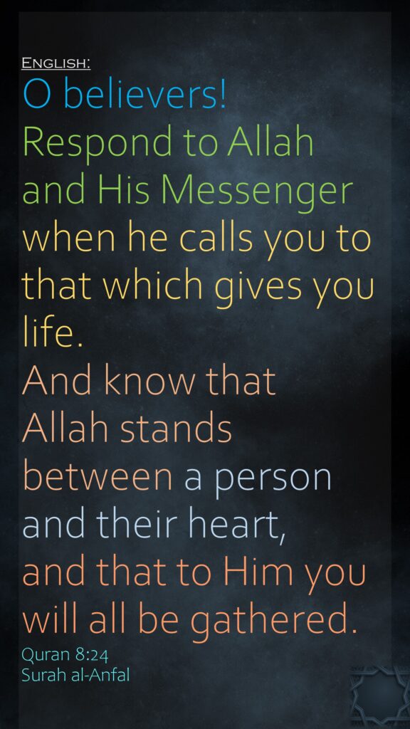O believers! Respond to Allah and His Messenger when he calls you to that which gives you life. And know that Allah stands between a person and their heart, and that to Him you will all be gathered.Quran 8:24 Surah al-Anfal