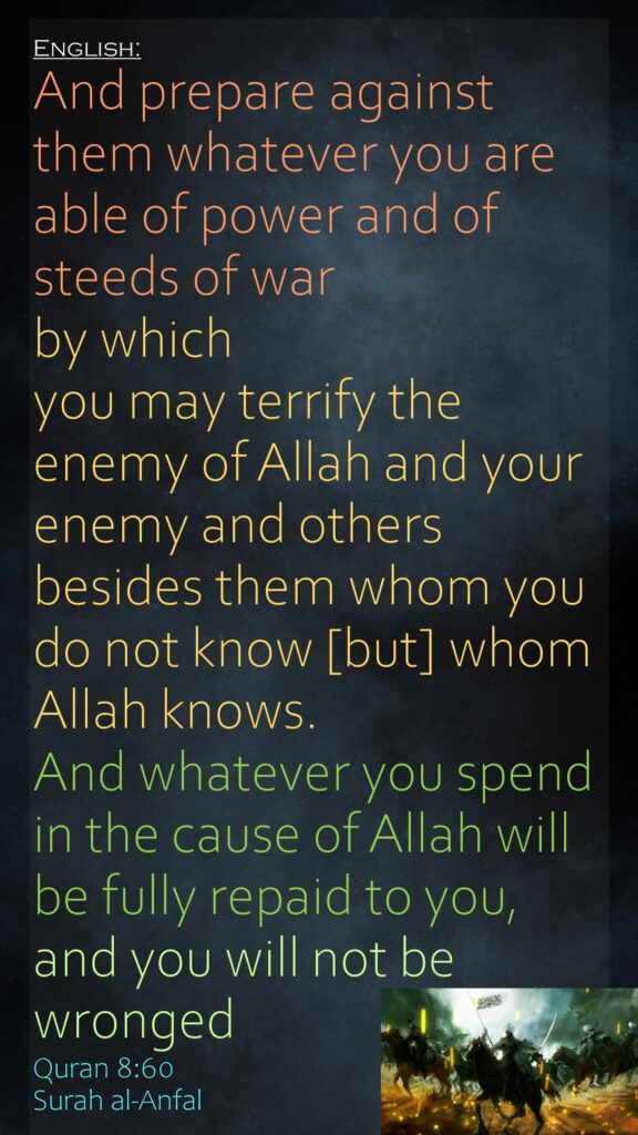And prepare against them whatever you are able of power and of steeds of war by which you may terrify the enemy of Allah and your enemy and others besides them whom you do not know [but] whom Allah knows. And whatever you spend in the cause of Allah will be fully repaid to you, and you will not be wrongedQuran 8:60Surah al-Anfal