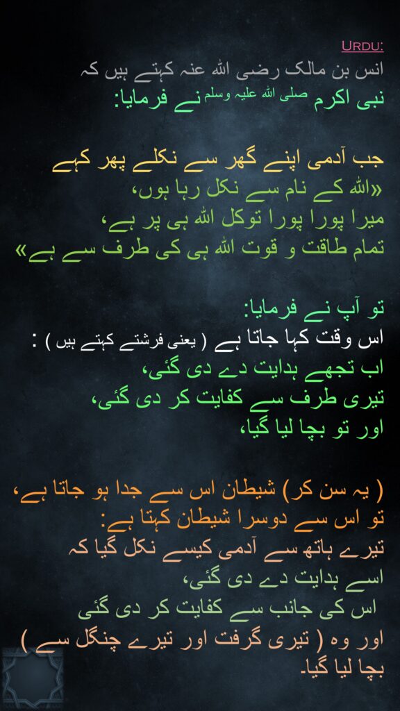 انس بن مالک رضی اللہ عنہ کہتے ہیں کہ   
نبی اکرم صلی اللہ علیہ وسلم نے فرمایا: 

جب آدمی اپنے گھر سے نکلے پھر کہے 
«اللہ کے نام سے نکل رہا ہوں، 
میرا پورا پورا توکل اللہ ہی پر ہے، 
تمام طاقت و قوت اللہ ہی کی طرف سے ہے» 

تو آپ نے فرمایا: 
اس وقت کہا جاتا ہے ( یعنی فرشتے کہتے ہیں ) : 
اب تجھے ہدایت دے دی گئی، 
تیری طرف سے کفایت کر دی گئی، 
اور تو بچا لیا گیا، 

( یہ سن کر) شیطان اس سے جدا ہو جاتا ہے، تو اس سے دوسرا شیطان کہتا ہے: 
تیرے ہاتھ سے آدمی کیسے نکل گیا کہ 
اسے ہدایت دے دی گئی،
 اس کی جانب سے کفایت کر دی گئی 
اور وہ ( تیری گرفت اور تیرے چنگل سے ) بچا لیا گیا۔ 
