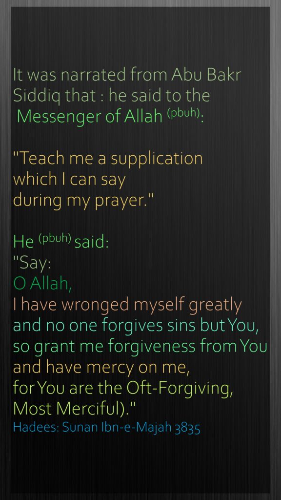 It was narrated from Abu Bakr Siddiq that : he said to the Messenger of Allah (pbuh):"Teach me a supplication which I can say during my prayer." He (pbuh) said: "Say: O Allah, I have wronged myself greatly and no one forgives sins but You, so grant me forgiveness from You and have mercy on me, for You are the Oft-Forgiving, Most Merciful)."Hadees: Sunan Ibn-e-Majah 3835