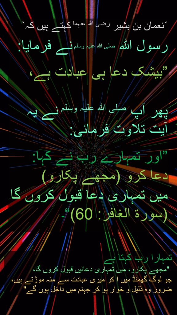 ´نعمان بن بشیر رضی اللہ عنہما کہتے ہیں کہ`

رسول اللہ صلی اللہ علیہ وسلم نے فرمایا: 

”بیشک دعا ہی عبادت ہے،

پھر آپ صلی اللہ علیہ وسلم نے یہ آیت تلاوت فرمائی:
 
”اور تمہارے رب نے کہا: 
دعا کرو (مجھے پکارو) 
میں تمہاری دعا قبول کروں گا (سورة الغافر: 60)“۔


تمہارا رب کہتا ہے
 "مجھے پکارو، میں تمہاری دعائیں قبول کروں گا، 
جو لوگ گھمنڈ میں آ کر میری عبادت سے منہ موڑتے ہیں، ضرور وہ ذلیل و خوار ہو کر جہنم میں داخل ہوں گے"
