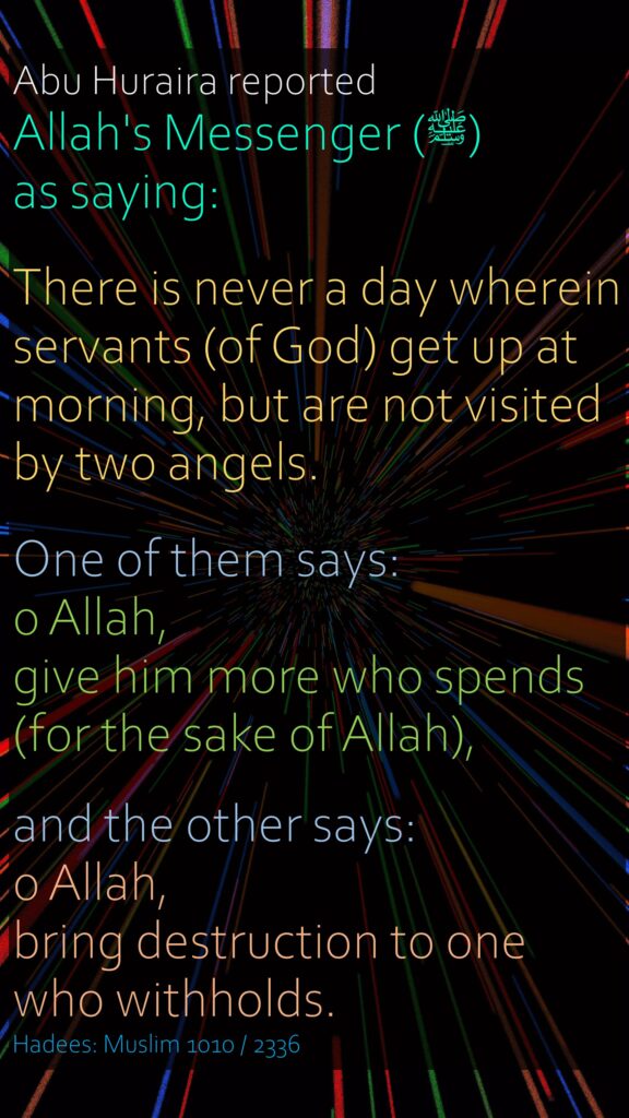 Abu Huraira reported Allah's Messenger (ﷺ) as saying:There is never a day wherein servants (of God) get up at morning, but are not visited by two angels.One of them says: 0 Allah, give him more who spends (for the sake of Allah), and the other says: 0 Allah, bring destruction to one who withholds.Hadees: Muslim 1010 / 2336