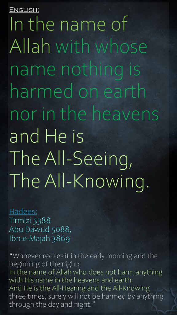 In the name of Allah with whose name nothing is harmed on earth nor in the heavens and He is The All-Seeing, The All-Knowing.Hadees: Tirmizi 3388Abu Dawud 5088, Ibn-e-Majah 3869“Whoever recites it in the early morning and the beginning of the night: In the name of Allah who does not harm anything with His name in the heavens and earth. And He is the All-Hearing and the All-Knowing three times, surely will not be harmed by anything through the day and night.”