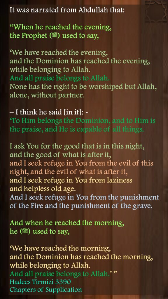 It was narrated from Abdullah that: “When he reached the evening, the Prophet (ﷺ) used to say, ‘We have reached the evening, and the Dominion has reached the evening, while belonging to Allah. And all praise belongs to Allah. None has the right to be worshiped but Allah, alone, without partner.– I think he said [in it]: - ‘To Him belongs the Dominion, and to Him is the praise, and He is capable of all things. I ask You for the good that is in this night, and the good of what is after it, and I seek refuge in You from the evil of this night, and the evil of what is after it, and I seek refuge in You from laziness and helpless old age. And I seek refuge in You from the punishment of the Fire and the punishment of the grave.And when he reached the morning, he (ﷺ) used to say, ‘We have reached the morning, and the Dominion has reached the morning, while belonging to Allah. And all praise belongs to Allah.’ ” Hadees Tirmizi 3390Chapters of Supplication