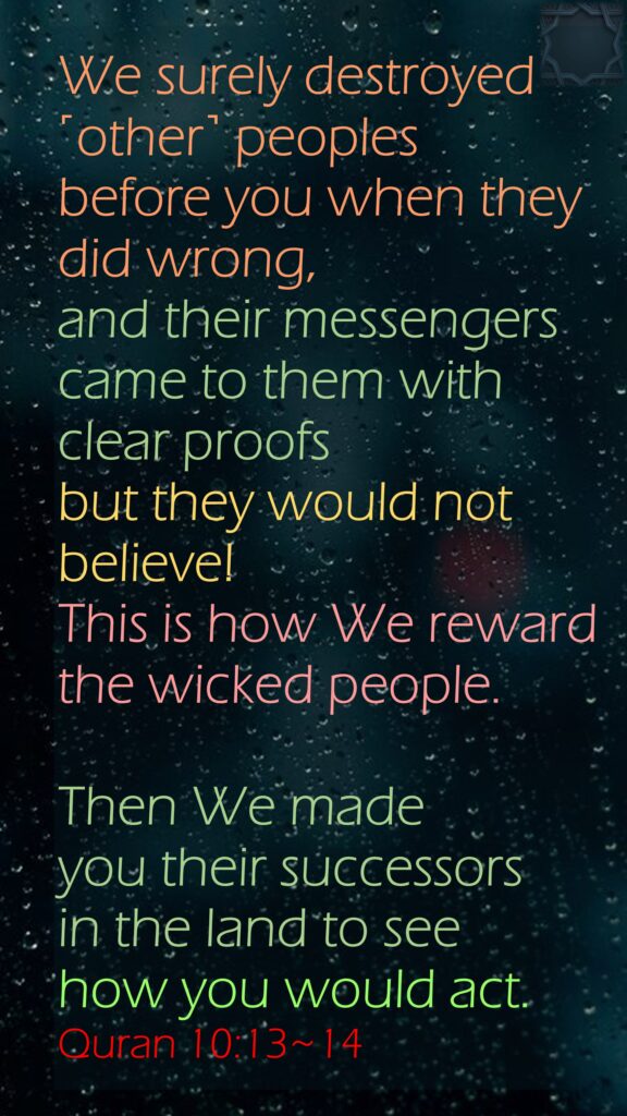 We surely destroyed ˹other˺ peoples before you when they did wrong, and their messengers came to them with clear proofs but they would not believe! This is how We reward the wicked people.Then We made you their successors in the land to see how you would act.Quran 10:13~14