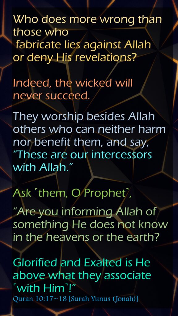Who does more wrong than those who fabricate lies against Allah or deny His revelations? Indeed, the wicked will never succeed.They worship besides Allah others who can neither harm nor benefit them, and say, “These are our intercessors with Allah.” Ask ˹them, O Prophet˺, “Are you informing Allah of something He does not know in the heavens or the earth? Glorified and Exalted is He above what they associate ˹with Him˺!”Quran 10:17~18 [Surah Yunus (Jonah)]