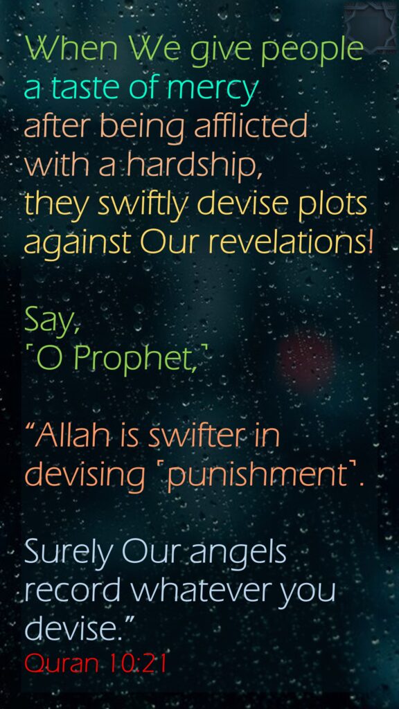 When We give people a taste of mercy after being afflicted with a hardship, they swiftly devise plots against Our revelations! Say, ˹O Prophet,˺ “Allah is swifter in devising ˹punishment˺. Surely Our angels record whatever you devise.”Quran 10:21
