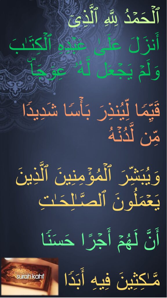 ٱلۡحَمۡدُ لِلَّهِ ٱلَّذِیۤ 
أَنزَلَ عَلَىٰ عَبۡدِهِ ٱلۡكِتَـٰبَ وَلَمۡ یَجۡعَل لَّهُۥ عِوَجَاۜ 

قَیِّمࣰا لِّیُنذِرَ بَأۡسࣰا شَدِیدࣰا مِّن لَّدُنۡهُ
 
وَیُبَشِّرَ ٱلۡمُؤۡمِنِینَ ٱلَّذِینَ یَعۡمَلُونَ ٱلصَّـٰلِحَـٰتِ
 
أَنَّ لَهُمۡ أَجۡرًا حَسَنࣰا

مَّـٰكِثِینَ فِیهِ أَبَدࣰا
