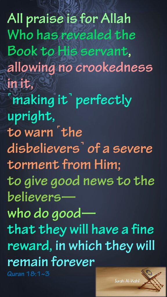 All praise is for Allah Who has revealed the Book to His servant, allowing no crookedness in it,˹making it˺ perfectly upright, to warn ˹the disbelievers˺ of a severe torment from Him; to give good news to the believers—who do good—that they will have a fine reward, in which they will remain foreverQuran 18:1~3