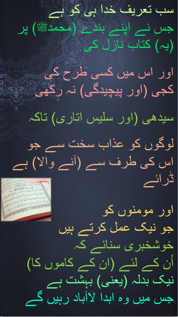 سب تعریف خدا ہی کو ہے 
جس نے اپنے بندے (محمدﷺ) پر (یہ) کتاب نازل کی
 
اور اس میں کسی طرح کی 
کجی (اور پیچیدگی) نہ رکھی 

سیدھی (اور سلیس اتاری) تاکہ

لوگوں کو عذاب سخت سے جو 
اس کی طرف سے (آنے والا) ہے ڈرائے
 
اور مومنوں کو 
جو نیک عمل کرتے ہیں 
خوشخبری سنائے کہ 
اُن کے لئے (ان کے کاموں کا) نیک بدلہ (یعنی) بہشت ہے 
جس میں وہ ابدا لاآباد رہیں گے
