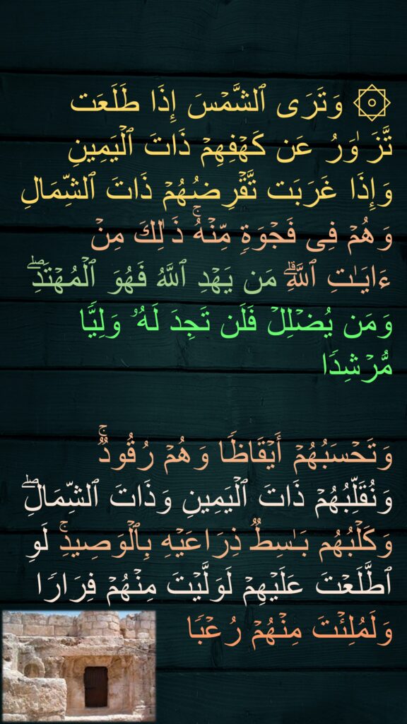 ۞ وَتَرَى ٱلشَّمۡسَ إِذَا طَلَعَت تَّزَ ٰوَرُ عَن كَهۡفِهِمۡ ذَاتَ ٱلۡیَمِینِ وَإِذَا غَرَبَت تَّقۡرِضُهُمۡ ذَاتَ ٱلشِّمَالِ وَهُمۡ فِی فَجۡوَةࣲ مِّنۡهُۚ ذَ ٰلِكَ مِنۡ ءَایَـٰتِ ٱللَّهِۗ مَن یَهۡدِ ٱللَّهُ فَهُوَ ٱلۡمُهۡتَدِۖ 
وَمَن یُضۡلِلۡ فَلَن تَجِدَ لَهُۥ وَلِیࣰّا مُّرۡشِدࣰا

وَتَحۡسَبُهُمۡ أَیۡقَاظࣰا وَهُمۡ رُقُودࣱۚ وَنُقَلِّبُهُمۡ ذَاتَ ٱلۡیَمِینِ وَذَاتَ ٱلشِّمَالِۖ وَكَلۡبُهُم بَـٰسِطࣱ ذِرَاعَیۡهِ بِٱلۡوَصِیدِۚ لَوِ ٱطَّلَعۡتَ عَلَیۡهِمۡ لَوَلَّیۡتَ مِنۡهُمۡ فِرَارࣰا وَلَمُلِئۡتَ مِنۡهُمۡ رُعۡبࣰا
