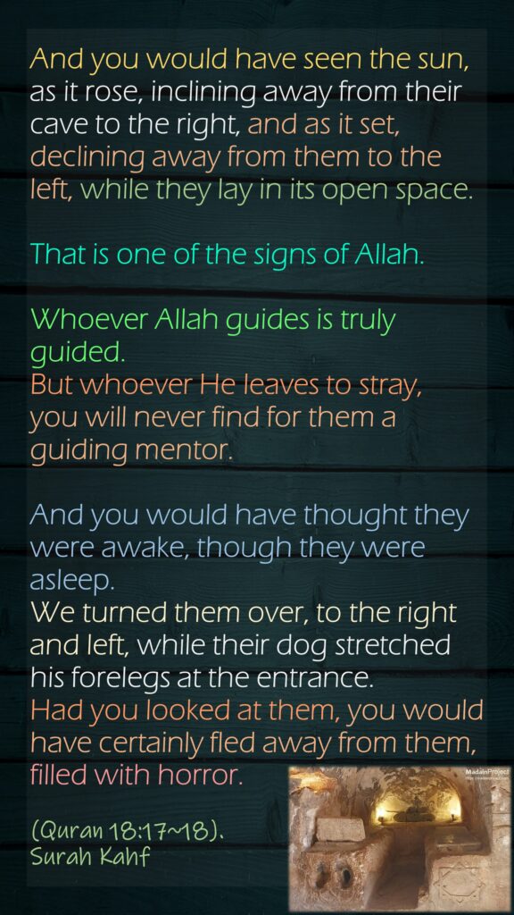 And you would have seen the sun, as it rose, inclining away from their cave to the right, and as it set, declining away from them to the left, while they lay in its open space. That is one of the signs of Allah. Whoever Allah guides is truly guided. But whoever He leaves to stray, you will never find for them a guiding mentor.And you would have thought they were awake, though they were asleep. We turned them over, to the right and left, while their dog stretched his forelegs at the entrance. Had you looked at them, you would have certainly fled away from them, filled with horror.(Quran 18:17~18). Surah Kahf