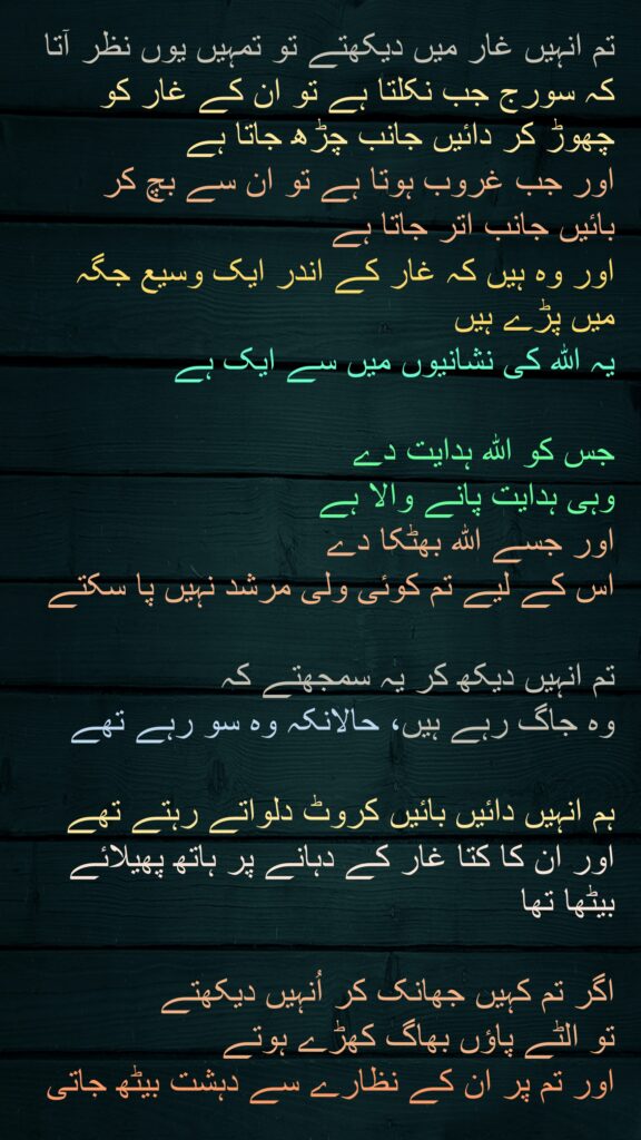 تم انہیں غار میں دیکھتے تو تمہیں یوں نظر آتا کہ سورج جب نکلتا ہے تو ان کے غار کو چھوڑ کر دائیں جانب چڑھ جاتا ہے 
اور جب غروب ہوتا ہے تو ان سے بچ کر 
بائیں جانب اتر جاتا ہے 
اور وہ ہیں کہ غار کے اندر ایک وسیع جگہ میں پڑے ہیں 
یہ اللہ کی نشانیوں میں سے ایک ہے 

جس کو اللہ ہدایت دے 
وہی ہدایت پانے والا ہے 
اور جسے اللہ بھٹکا دے 
اس کے لیے تم کوئی ولی مرشد نہیں پا سکتے 

تم انہیں دیکھ کر یہ سمجھتے کہ 
وہ جاگ رہے ہیں، حالانکہ وہ سو رہے تھے 

ہم انہیں دائیں بائیں کروٹ دلواتے رہتے تھے
اور ان کا کتا غار کے دہانے پر ہاتھ پھیلائے بیٹھا تھا
 
اگر تم کہیں جھانک کر اُنہیں دیکھتے 
تو الٹے پاؤں بھاگ کھڑے ہوتے 
اور تم پر ان کے نظارے سے دہشت بیٹھ جاتی