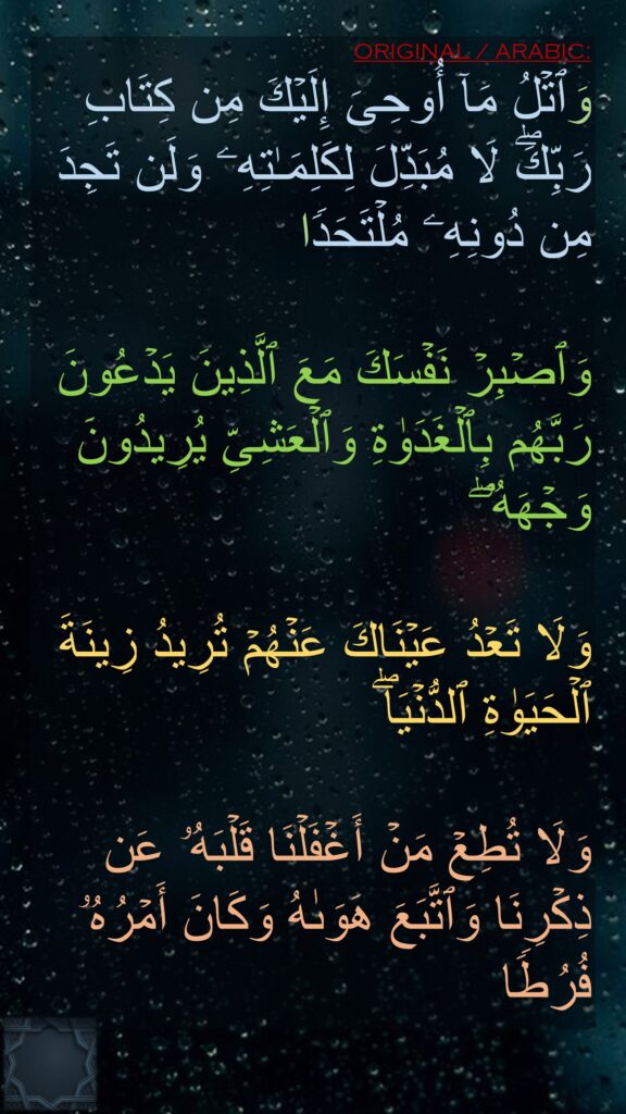 وَٱتۡلُ مَاۤ أُوحِیَ إِلَیۡكَ مِن كِتَابِ رَبِّكَۖ لَا مُبَدِّلَ لِكَلِمَـٰتِهِۦ وَلَن تَجِدَ مِن دُونِهِۦ مُلۡتَحَدࣰا 

وَٱصۡبِرۡ نَفۡسَكَ مَعَ ٱلَّذِینَ یَدۡعُونَ رَبَّهُم بِٱلۡغَدَوٰةِ وَٱلۡعَشِیِّ یُرِیدُونَ وَجۡهَهُۥۖ

وَلَا تَعۡدُ عَیۡنَاكَ عَنۡهُمۡ تُرِیدُ زِینَةَ ٱلۡحَیَوٰةِ ٱلدُّنۡیَاۖ 

وَلَا تُطِعۡ مَنۡ أَغۡفَلۡنَا قَلۡبَهُۥ عَن ذِكۡرِنَا وَٱتَّبَعَ هَوَىٰهُ وَكَانَ أَمۡرُهُۥ فُرُطࣰا
