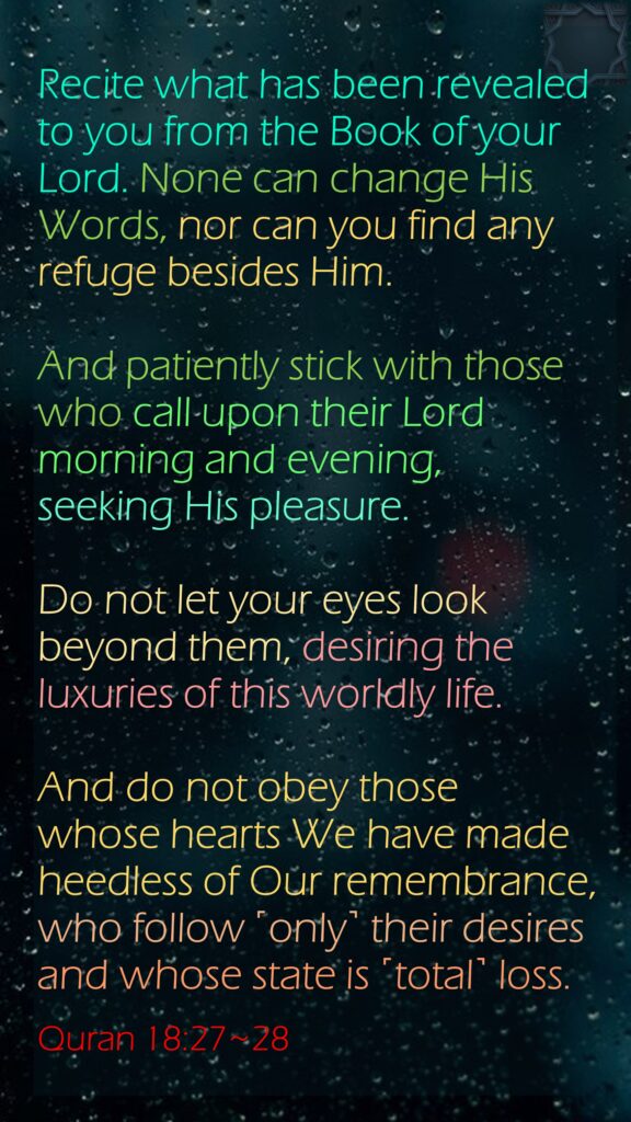 Recite what has been revealed to you from the Book of your Lord. None can change His Words, nor can you find any refuge besides Him.And patiently stick with those who call upon their Lord morning and evening, seeking His pleasure. Do not let your eyes look beyond them, desiring the luxuries of this worldly life. And do not obey those whose hearts We have made heedless of Our remembrance, who follow ˹only˺ their desires and whose state is ˹total˺ loss.Quran 18:27~28