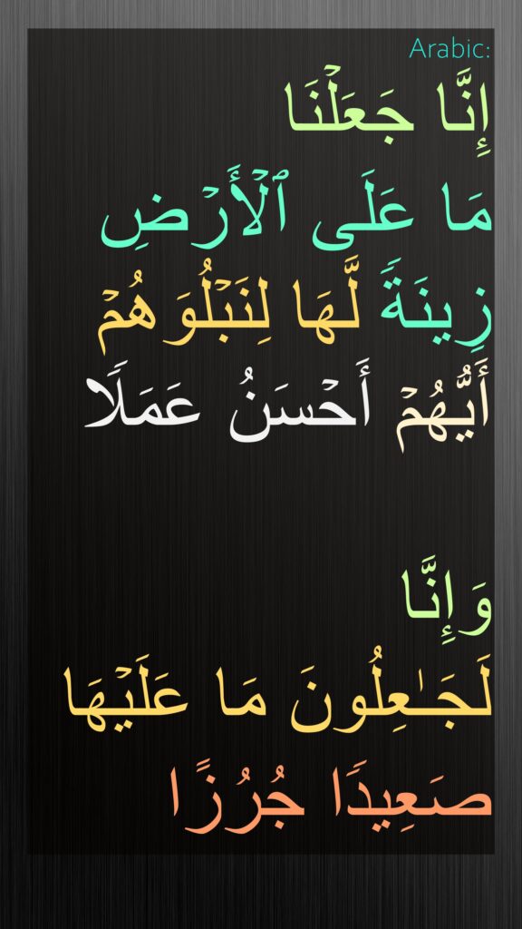 إِنَّا جَعَلۡنَا 
مَا عَلَى ٱلۡأَرۡضِ زِینَةࣰ لَّهَا لِنَبۡلُوَهُمۡ أَیُّهُمۡ أَحۡسَنُ عَمَلࣰا

وَإِنَّا 
لَجَـٰعِلُونَ مَا عَلَیۡهَا 
صَعِیدࣰا جُرُزًا
