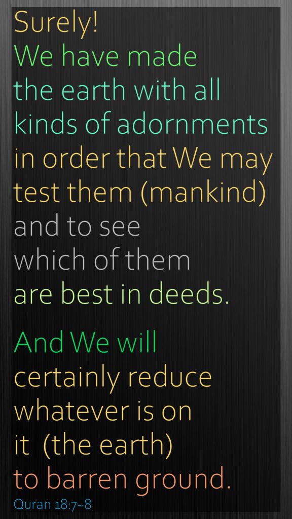 Surely! We have made the earth with all kinds of adornments in order that We may test them (mankind) and to see which of them are best in deeds.And We will certainly reduce whatever is on it  (the earth) to barren ground.Quran 18:7~8