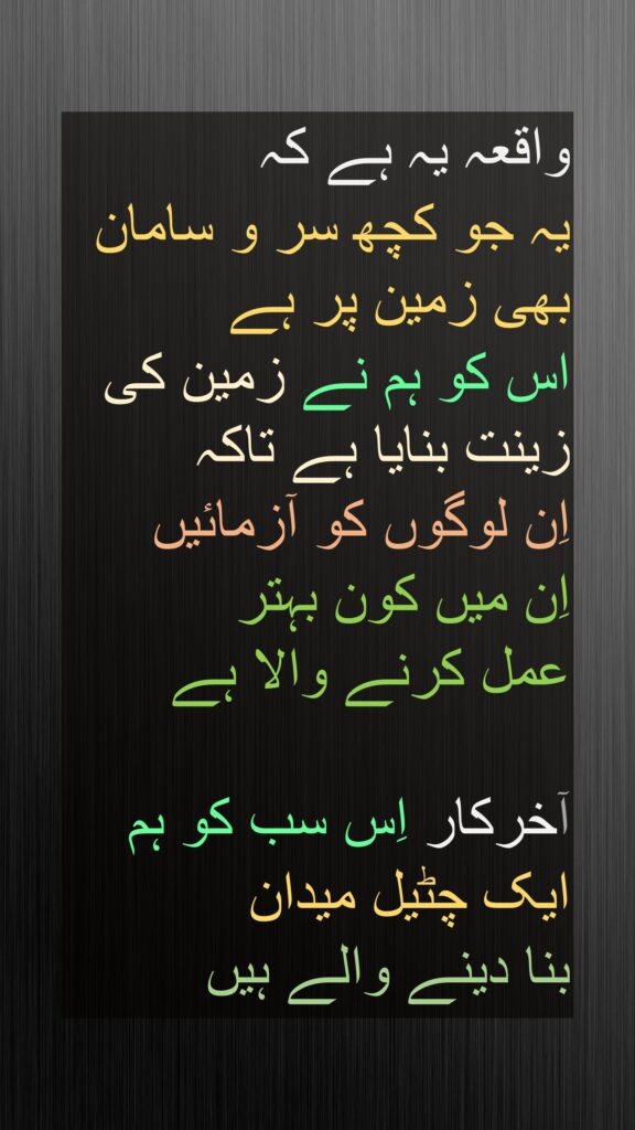 واقعہ یہ ہے کہ 
یہ جو کچھ سر و سامان بھی زمین پر ہے 
اس کو ہم نے زمین کی زینت بنایا ہے تاکہ 
اِن لوگوں کو آزمائیں 
اِن میں کون بہتر 
عمل کرنے والا ہے

آخرکار اِس سب کو ہم 
ایک چٹیل میدان 
بنا دینے والے ہیں
