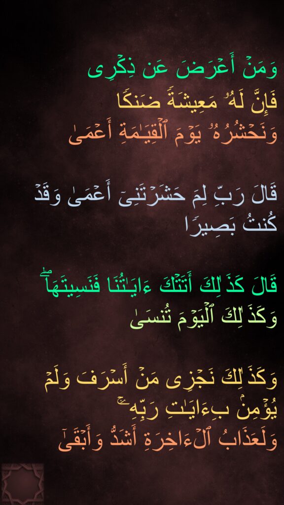 وَمَنۡ أَعۡرَضَ عَن ذِكۡرِی 
فَإِنَّ لَهُۥ مَعِیشَةࣰ ضَنكࣰا 
وَنَحۡشُرُهُۥ یَوۡمَ ٱلۡقِیَـٰمَةِ أَعۡمَىٰ 

قَالَ رَبِّ لِمَ حَشَرۡتَنِیۤ أَعۡمَىٰ وَقَدۡ كُنتُ بَصِیرࣰا

قَالَ كَذَ ٰلِكَ أَتَتۡكَ ءَایَـٰتُنَا فَنَسِیتَهَاۖ وَكَذَ ٰلِكَ ٱلۡیَوۡمَ تُنسَىٰ

وَكَذَ ٰلِكَ نَجۡزِی مَنۡ أَسۡرَفَ وَلَمۡ یُؤۡمِنۢ بِءَایَـٰتِ رَبِّهِۦۚ 
وَلَعَذَابُ ٱلۡءَاخِرَةِ أَشَدُّ وَأَبۡقَىٰۤ
