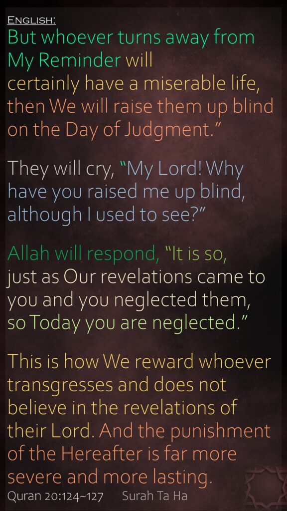 But whoever turns away from My Reminder will certainly have a miserable life, then We will raise them up blind on the Day of Judgment.”They will cry, “My Lord! Why have you raised me up blind, although I used to see?”Allah will respond, “It is so, just as Our revelations came to you and you neglected them, so Today you are neglected.”This is how We reward whoever transgresses and does not believe in the revelations of their Lord. And the punishment of the Hereafter is far more severe and more lasting.Quran 20:124~127 	Surah Ta Ha