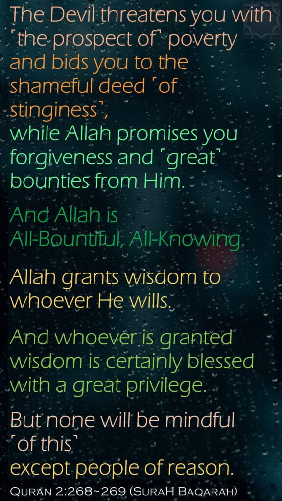 The Devil threatens you with ˹the prospect of˺ poverty and bids you to the shameful deed ˹of stinginess˺, while Allah promises you forgiveness and ˹great˺ bounties from Him. And Allah is All-Bountiful, All-Knowing.Allah grants wisdom to whoever He wills. And whoever is granted wisdom is certainly blessed with a great privilege. But none will be mindful ˹of this˺ except people of reason.Quran 2:268~269 (SuraH Baqarah