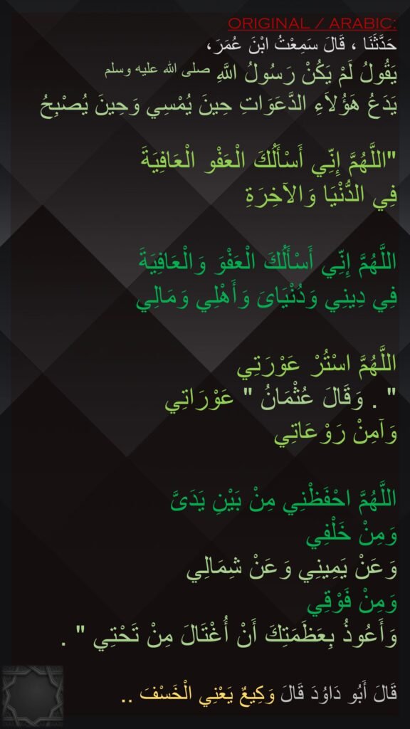 حَدَّثَنَا ، قَالَ سَمِعْتُ ابْنَ عُمَرَ، 
يَقُولُ لَمْ يَكُنْ رَسُولُ اللَّهِ صلى الله عليه وسلم 
يَدَعُ هَؤُلاَءِ الدَّعَوَاتِ حِينَ يُمْسِي وَحِينَ يُصْبِحُ ‏

"‏اللَّهُمَّ إِنِّي أَسْأَلُكَ الْعَفْو الْعَافِيَةَ 
فِي الدُّنْيَا وَالآخِرَةِ
 
اللَّهُمَّ إِنِّي أَسْأَلُكَ الْعَفْوَ وَالْعَافِيَةَ 
فِي دِينِي وَدُنْيَاىَ وَأَهْلِي وَمَالِي 

اللَّهُمَّ اسْتُرْ عَوْرَتِي ‏
"‏ ‏.‏ وَقَالَ عُثْمَانُ ‏"‏ عَوْرَاتِي 
وَآمِنْ رَوْعَاتِي 

اللَّهُمَّ احْفَظْنِي مِنْ بَيْنِ يَدَىَّ 
وَمِنْ خَلْفِي 
وَعَنْ يَمِينِي وَعَنْ شِمَالِي 
وَمِنْ فَوْقِي 
وَأَعُوذُ بِعَظَمَتِكَ أَنْ أُغْتَالَ مِنْ تَحْتِي ‏"‏ ‏.‏

قَالَ أَبُو دَاوُدَ قَالَ وَكِيعٌ يَعْنِي الْخَسْفَ ‏.‏.
