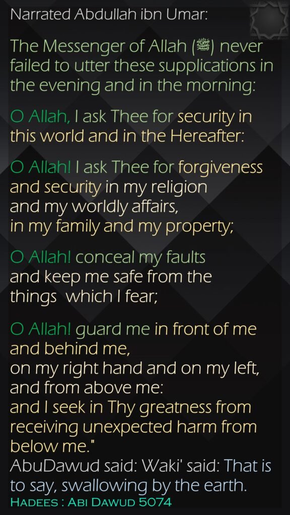 Narrated Abdullah ibn Umar:The Messenger of Allah (ﷺ) never failed to utter these supplications in the evening and in the morning: O Allah, I ask Thee for security in this world and in the Hereafter: O Allah! I ask Thee for forgiveness and security in my religion and my worldly affairs, in my family and my property; O Allah! conceal my faults and keep me safe from the things  which I fear; O Allah! guard me in front of me and behind me, on my right hand and on my left,and from above me: and I seek in Thy greatness from receiving unexpected harm from below me." AbuDawud said: Waki' said: That is to say, swallowing by the earth. Hadees : Abi Dawud 5074