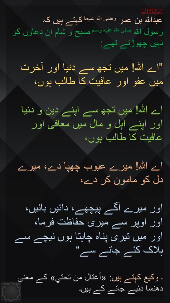 عبداللہ بن عمر رضی اللہ عنہما کہتے ہیں کہ 
رسول اللہ صلی اللہ علیہ وسلم صبح و شام ان دعاؤں کو نہیں چھوڑتے تھے: 

”اے اللہ! میں تجھ سے دنیا اور آخرت میں عفو اور عافیت کا طالب ہوں، 

اے اللہ! میں تجھ سے اپنے دین و دنیا اور اپنے اہل و مال میں معافی اور عافیت کا طالب ہوں، 

اے اللہ! میرے عیوب چھپا دے، میرے دل کو مامون کر دے، 

اور میرے آگے پیچھے، دائیں بائیں، 
اور اوپر سے میری حفاظت فرما، 
اور میں تیری پناہ چاہتا ہوں نیچے سے ہلاک کئے جانے سے“

۔ وکیع کہتے ہیں: «أغتال من تحتي» کے معنی دھنسا دئیے جانے کے ہیں۔
