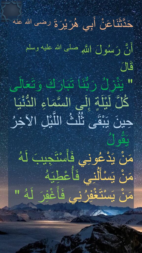 حَدَّثَنَاعَنْ أَبِي هُرَيْرَةَ رضى الله عنه

أَنَّ رَسُولَ اللَّهِ صلى الله عليه وسلم قَالَ ‏ 
"‏ يَنْزِلُ رَبُّنَا تَبَارَكَ وَتَعَالَى
 كُلَّ لَيْلَةٍ إِلَى السَّمَاءِ الدُّنْيَا 
حِينَ يَبْقَى ثُلُثُ اللَّيْلِ الآخِرُ
 يَقُولُ 
مَنْ يَدْعُونِي فَأَسْتَجِيبَ لَهُ 
مَنْ يَسْأَلُنِي فَأُعْطِيَهُ 
مَنْ يَسْتَغْفِرُنِي فَأَغْفِرَ لَهُ ‏"