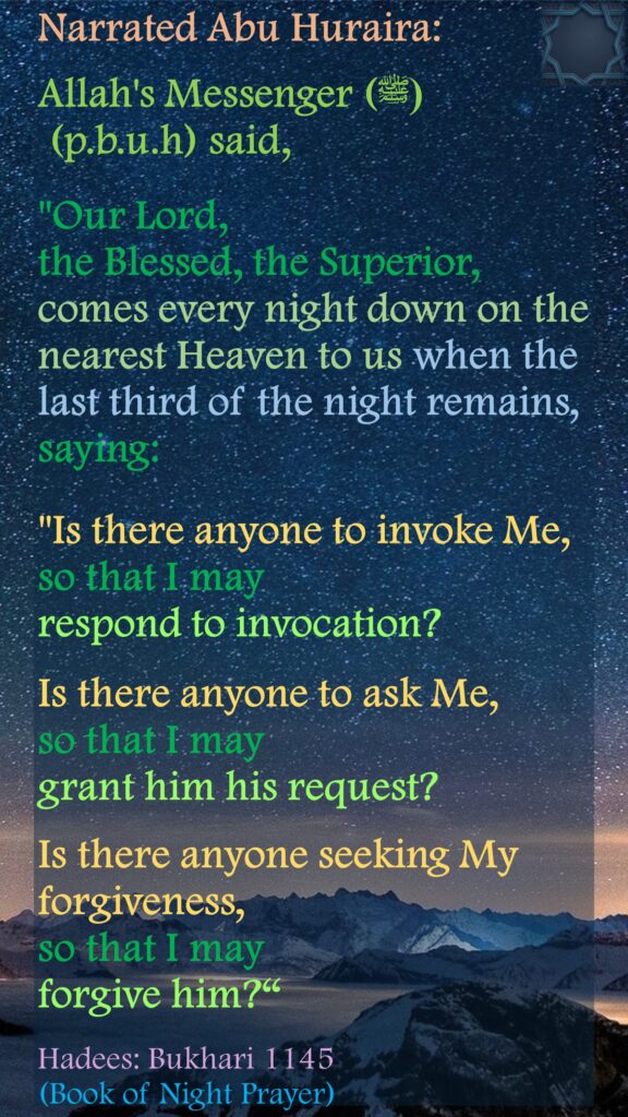 Narrated Abu Huraira:Allah's Messenger ( (ﷺ (p.b.u.h) said, "Our Lord, the Blessed, the Superior, comes every night down on the nearest Heaven to us when the last third of the night remains, saying: "Is there anyone to invoke Me, so that I may respond to invocation? Is there anyone to ask Me, so that I may grant him his request? Is there anyone seeking My forgiveness, so that I may forgive him?“ Hadees: Bukhari 1145 (Book of Night Prayer)