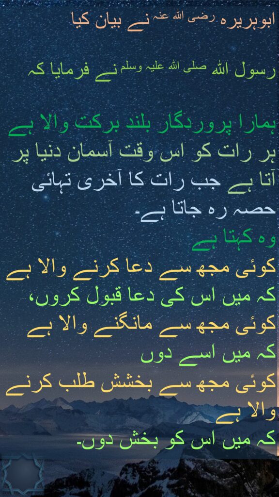 ابوہریرہ رضی اللہ عنہ نے بیان کیا

رسول اللہ صلی اللہ علیہ وسلم نے فرمایا کہ
 
ہمارا پروردگار بلند برکت والا ہے ہر رات کو اس وقت آسمان دنیا پر آتا ہے جب رات کا آخری تہائی حصہ رہ جاتا ہے۔ 
وہ کہتا ہے 
کوئی مجھ سے دعا کرنے والا ہے کہ میں اس کی دعا قبول کروں، کوئی مجھ سے مانگنے والا ہے 
کہ میں اسے دوں 
کوئی مجھ سے بخشش طلب کرنے والا ہے 
کہ میں اس کو بخش دوں۔ 
