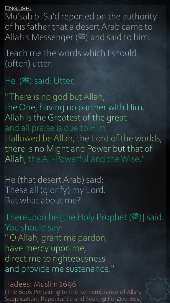 Mu'sab b. Sa'd reported on the authority of his father that a desert Arab came to Allah's Messenger (ﷺ) and said to him:Teach me the words which I should (often) utter. He  (ﷺ) said: Utter," There is no god but Allah, the One, having no partner with Him. Allah is the Greatest of the great and all praise is due to Him. Hallowed be Allah, the Lord of the worlds, there is no Might and Power but that of Allah, the All-Powerful and the Wise." He (that desert Arab) said: These all (glorify) my Lord. But what about me? Thereupon he [the Holy Prophet (ﷺ)] said: You should say:" O Allah, grant me pardon, have mercy upon me, direct me to righteousness and provide me sustenance." Hadees: Muslim 2696 (The Book Pertaining to the Remembrance of Allah, Supplication, Repentance and Seeking Forgiveness)