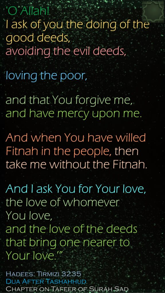 'O Allah! I ask of you the doing of the good deeds, avoiding the evil deeds, loving the poor, and that You forgive me, and have mercy upon me. And when You have willed Fitnah in the people, then take me without the Fitnah. And I ask You for Your love, the love of whomever You love, and the love of the deeds that bring one nearer to Your love.’” Hadees: Tirmizi 3235Dua After TashahhudChapter on Tafeer of Surah Sad