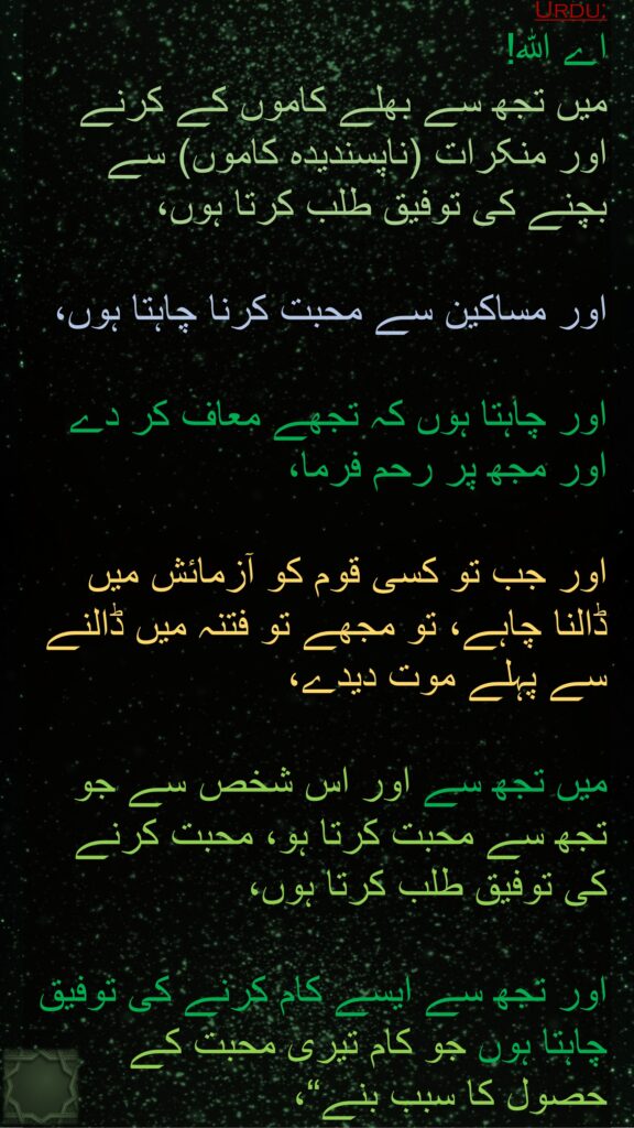 اے اللہ! 
میں تجھ سے بھلے کاموں کے کرنے اور منکرات (ناپسندیدہ کاموں) سے بچنے کی توفیق طلب کرتا ہوں،
 
اور مساکین سے محبت کرنا چاہتا ہوں، 

اور چاہتا ہوں کہ تجھے معاف کر دے اور مجھ پر رحم فرما، 

اور جب تو کسی قوم کو آزمائش میں ڈالنا چاہے، تو مجھے تو فتنہ میں ڈالنے سے پہلے موت دیدے، 

میں تجھ سے اور اس شخص سے جو تجھ سے محبت کرتا ہو، محبت کرنے کی توفیق طلب کرتا ہوں،
 
اور تجھ سے ایسے کام کرنے کی توفیق چاہتا ہوں جو کام تیری محبت کے حصول کا سبب بنے“، 
